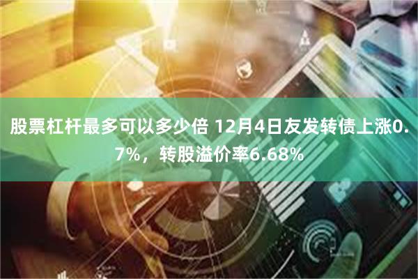 股票杠杆最多可以多少倍 12月4日友发转债上涨0.7%,转股溢价率6.68%