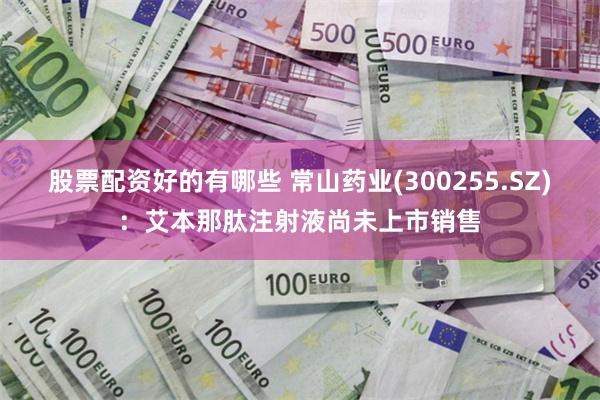 股票配资好的有哪些 常山药业(300255.SZ)：艾本那肽