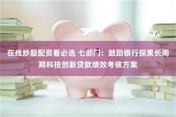 在线炒股配资看必选 七部门：鼓励银行探索长周期科技创新贷款绩效考核方案