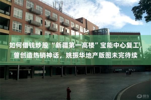 如何借钱炒股 “新疆第一高楼”宝能中心复工，曾创造热销神话，姚振华地产版图未完待续