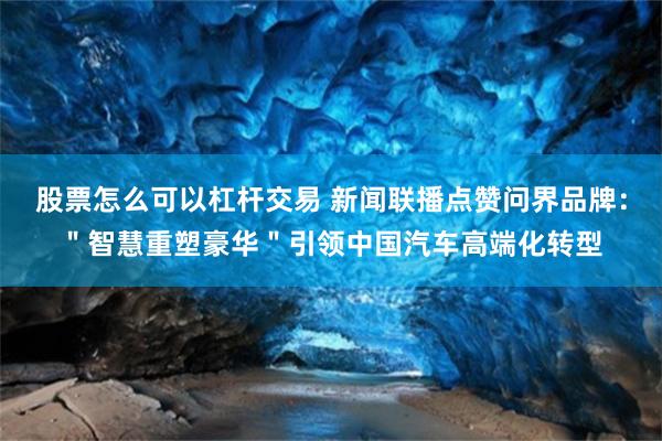 股票怎么可以杠杆交易 新闻联播点赞问界品牌：＂智慧重塑豪华＂引领中国汽车高端化转型