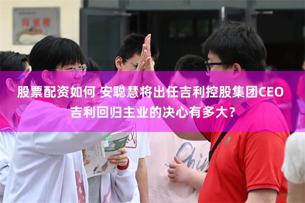 股票配资如何 安聪慧将出任吉利控股集团CEO 吉利回归主业的决心有多大？