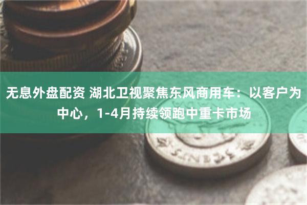 无息外盘配资 湖北卫视聚焦东风商用车：以客户为中心，1-4月持续领跑中重卡市场