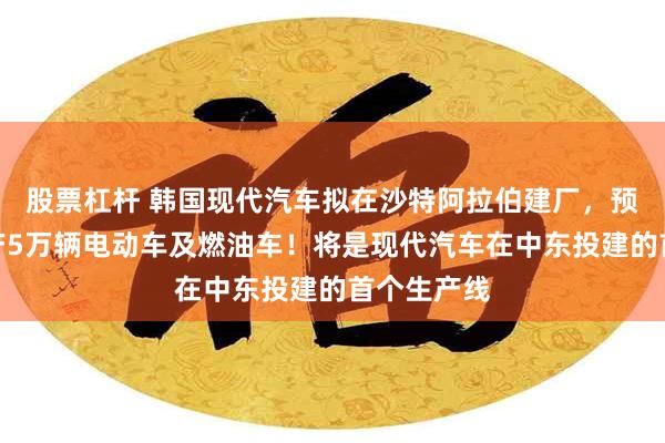 股票杠杆 韩国现代汽车拟在沙特阿拉伯建厂，预计每年生产5万辆电动车及燃油车！将是现代汽车在中东投建的首个生产线