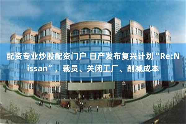 配资专业炒股配资门户 日产发布复兴计划“Re:Nissan”，裁员、关闭工厂、削减成本