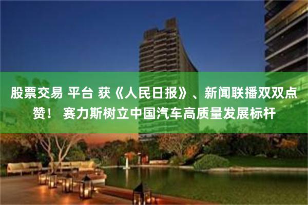 股票交易 平台 获《人民日报》、新闻联播双双点赞！ 赛力斯树立中国汽车高质量发展标杆