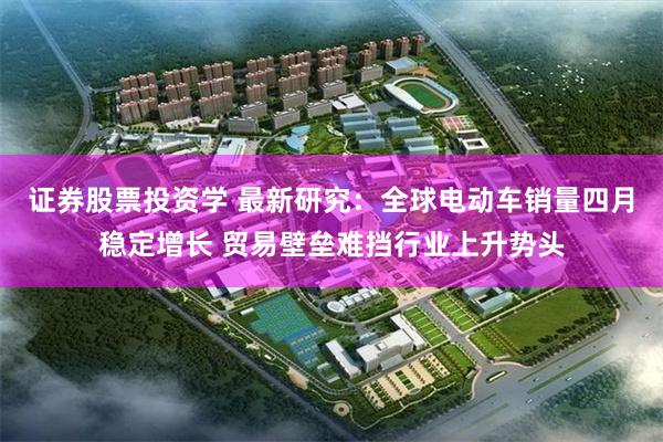 证券股票投资学 最新研究：全球电动车销量四月稳定增长 贸易壁垒难挡行业上升势头