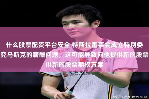 什么股票配资平台安全 特斯拉董事会成立特别委员会来研究马斯克的薪酬问题，这可能导致向他提供新的股票期权方案