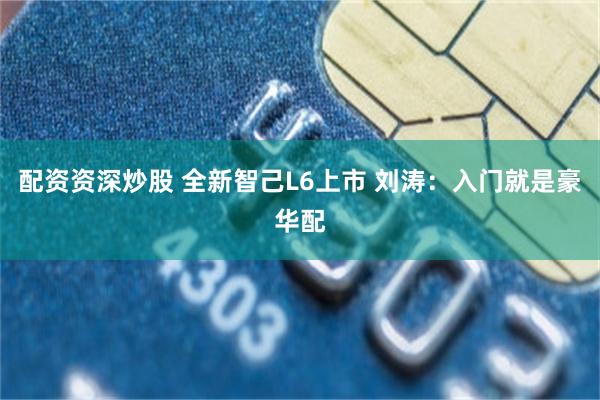 配资资深炒股 全新智己L6上市 刘涛：入门就是豪华配