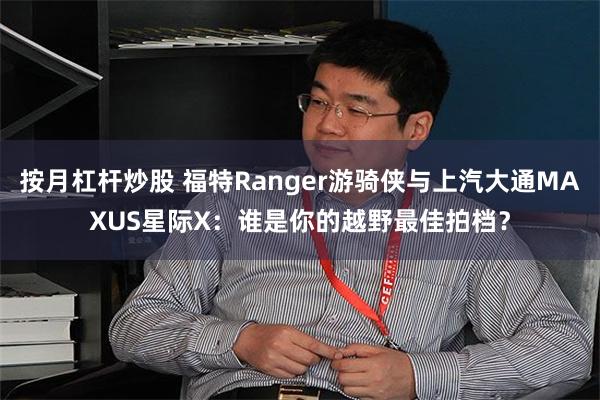 按月杠杆炒股 福特Ranger游骑侠与上汽大通MAXUS星际X：谁是你的越野最佳拍档？