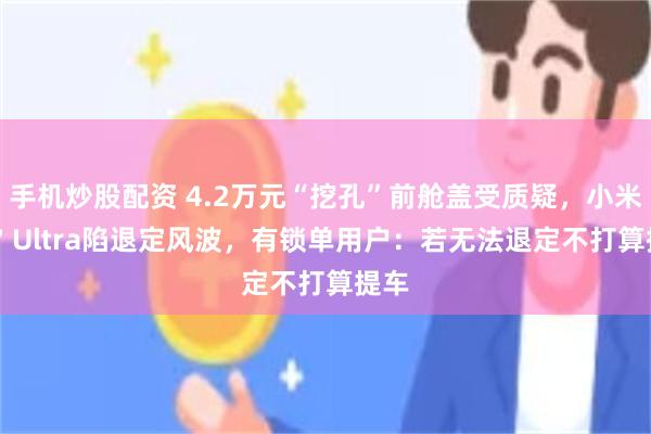 手机炒股配资 4.2万元“挖孔”前舱盖受质疑，小米SU7 Ultra陷退定风波，有锁单用户：若无法退定不打算提车