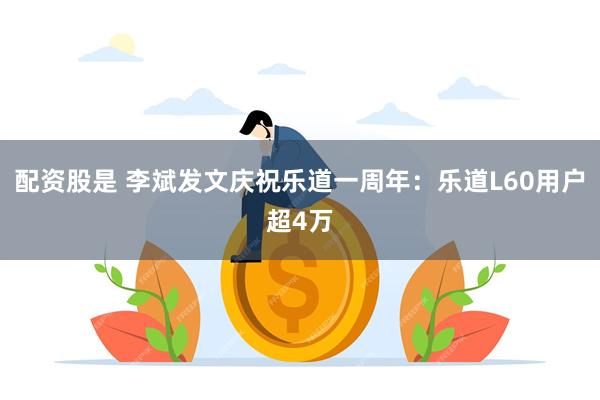 配资股是 李斌发文庆祝乐道一周年：乐道L60用户超4万