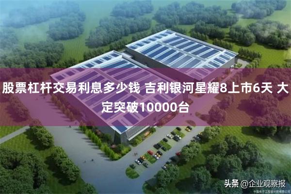 股票杠杆交易利息多少钱 吉利银河星耀8上市6天 大定突破10000台