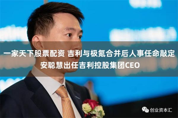 一家天下股票配资 吉利与极氪合并后人事任命敲定 安聪慧出任吉利控股集团CEO