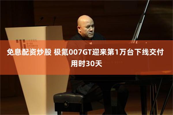 免息配资炒股 极氪007GT迎来第1万台下线交付 用时30天