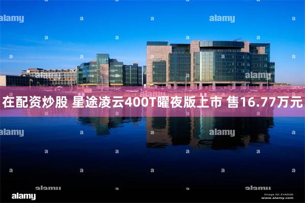 在配资炒股 星途凌云400T曜夜版上市 售16.77万元