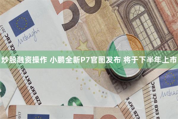 炒股融资操作 小鹏全新P7官图发布 将于下半年上市