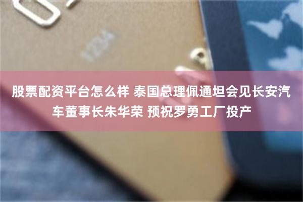 股票配资平台怎么样 泰国总理佩通坦会见长安汽车董事长朱华荣 预祝罗勇工厂投产