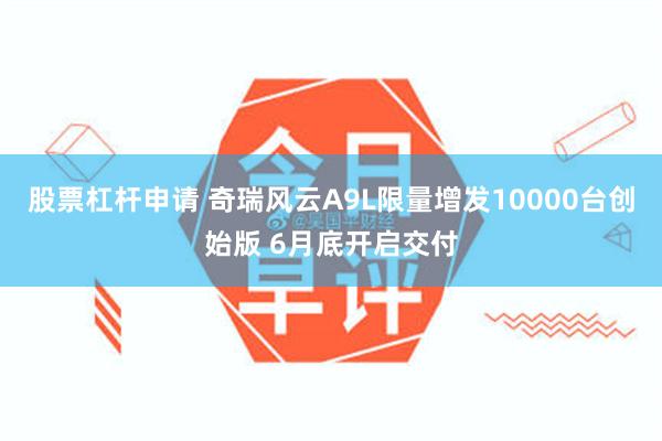 股票杠杆申请 奇瑞风云A9L限量增发10000台创始版 6月底开启交付