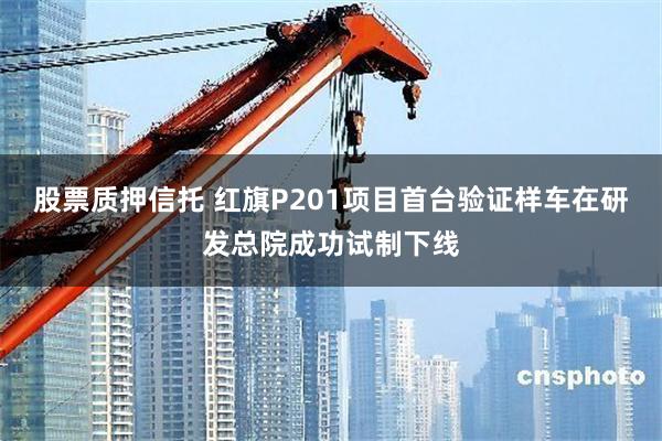 股票质押信托 红旗P201项目首台验证样车在研发总院成功试制下线