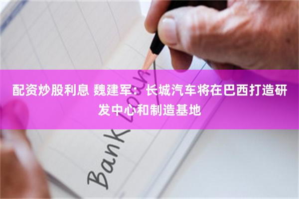 配资炒股利息 魏建军：长城汽车将在巴西打造研发中心和制造基地