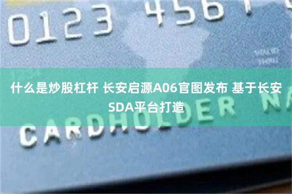 什么是炒股杠杆 长安启源A06官图发布 基于长安SDA平台打造