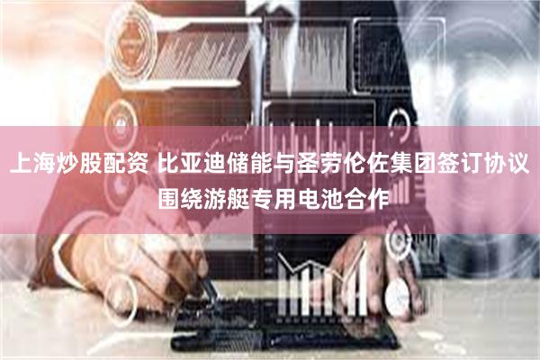 上海炒股配资 比亚迪储能与圣劳伦佐集团签订协议 围绕游艇专用电池合作
