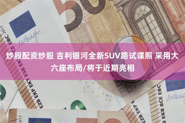 炒股配资炒股 吉利银河全新SUV路试谍照 采用大六座布局/将于近期亮相