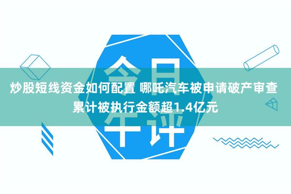 炒股短线资金如何配置 哪吒汽车被申请破产审查 累计被执行金额超1.4亿元