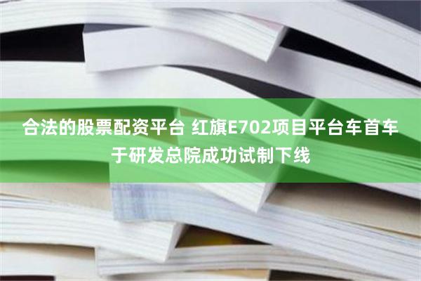 合法的股票配资平台 红旗E702项目平台车首车于研发总院成功试制下线