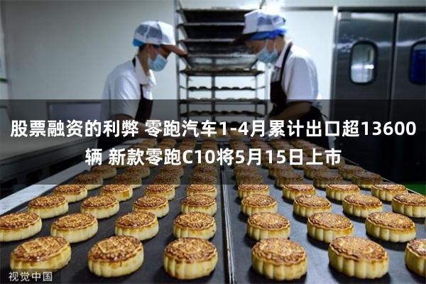 股票融资的利弊 零跑汽车1-4月累计出口超13600辆 新款零跑C10将5月15日上市
