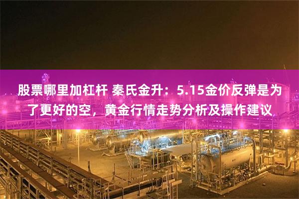 股票哪里加杠杆 秦氏金升：5.15金价反弹是为了更好的空，黄金行情走势分析及操作建议