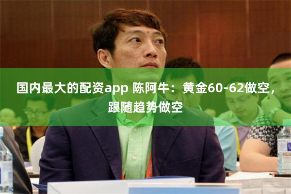 国内最大的配资app 陈阿牛：黄金60-62做空，跟随趋势做空