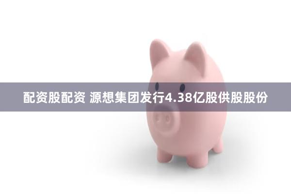 配资股配资 源想集团发行4.38亿股供股股份