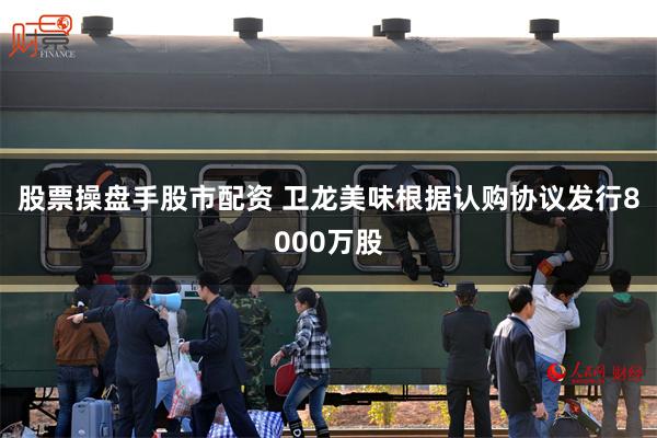 股票操盘手股市配资 卫龙美味根据认购协议发行8000万股