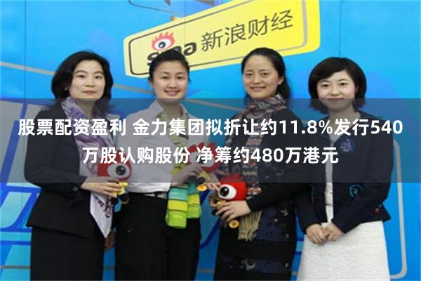 股票配资盈利 金力集团拟折让约11.8%发行540万股认购股份 净筹约480万港元