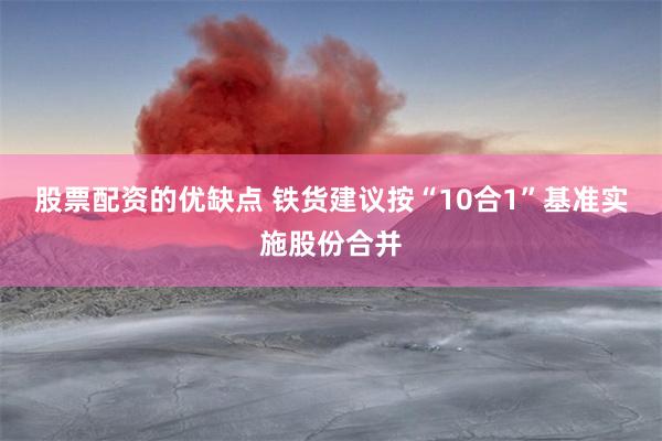 股票配资的优缺点 铁货建议按“10合1”基准实施股份合并