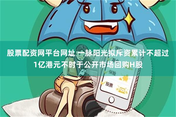 股票配资网平台网址 一脉阳光拟斥资累计不超过1亿港元不时于公开市场回购H股