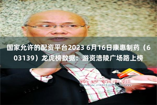 国家允许的配资平台2023 6月16日康惠制药（603139）龙虎榜数据：游资涪陵广场路上榜