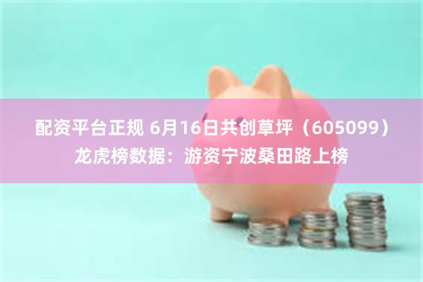 配资平台正规 6月16日共创草坪（605099）龙虎榜数据：游资宁波桑田路上榜