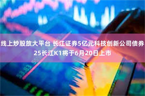 线上炒股放大平台 长江证券5亿元科技创新公司债券25长江K1将于6月20日上市