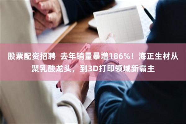 股票配资招聘  去年销量暴增186%！海正生材从聚乳酸龙头，到3D打印领域新霸主