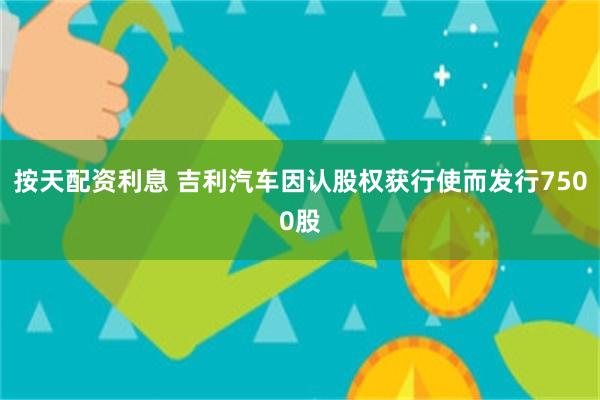 按天配资利息 吉利汽车因认股权获行使而发行7500股