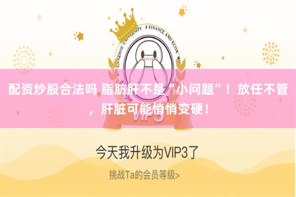 配资炒股合法吗 脂肪肝不是“小问题”！放任不管，肝脏可能悄悄变硬！