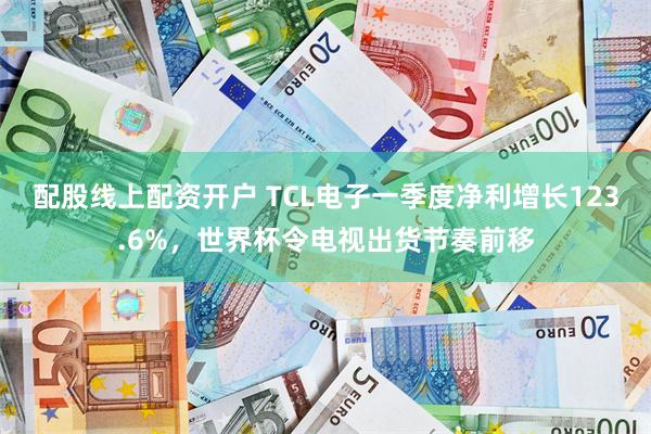 配股线上配资开户 TCL电子一季度净利增长123.6%，世界杯令电视出货节奏前移