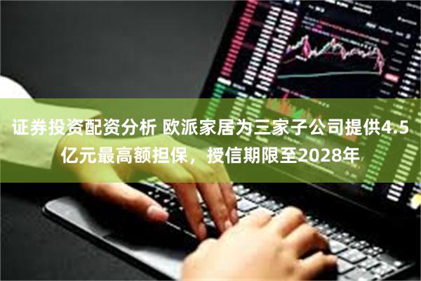 证券投资配资分析 欧派家居为三家子公司提供4.5亿元最高额担保，授信期限至2028年