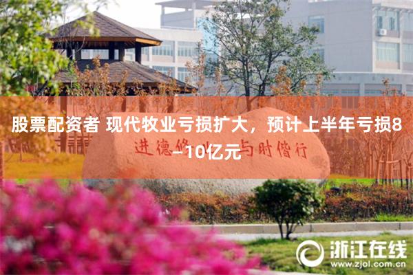 股票配资者 现代牧业亏损扩大，预计上半年亏损8—10亿元