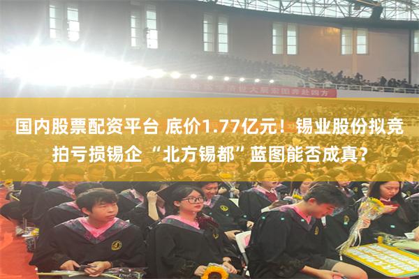 国内股票配资平台 底价1.77亿元！锡业股份拟竞拍亏损锡企 “北方锡都”蓝图能否成真？