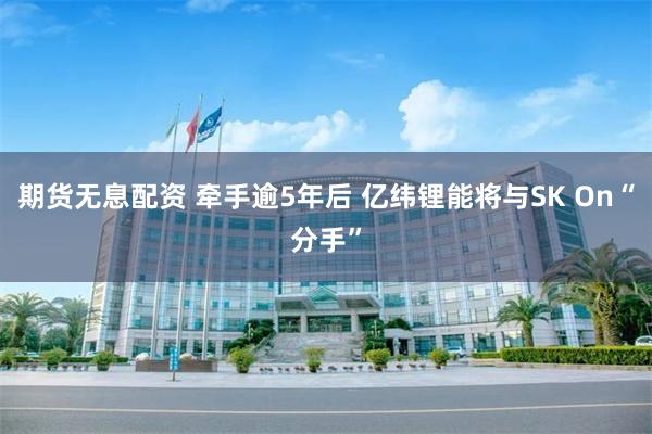 期货无息配资 牵手逾5年后 亿纬锂能将与SK On“分手”