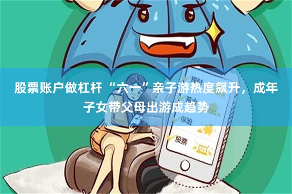 股票账户做杠杆 “六一”亲子游热度飙升，成年子女带父母出游成趋势
